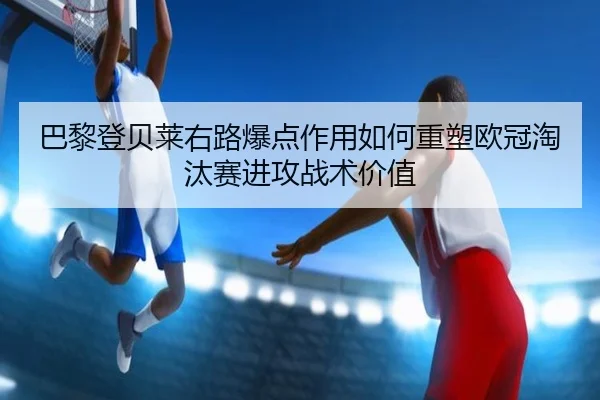 巴黎登贝莱右路爆点作用如何重塑欧冠淘汰赛进攻战术价值