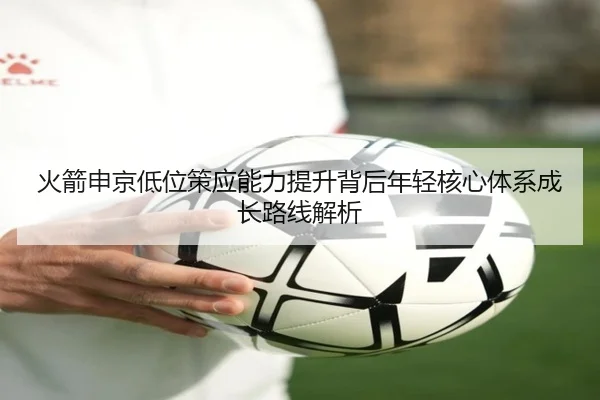 火箭申京低位策应能力提升背后年轻核心体系成长路线解析